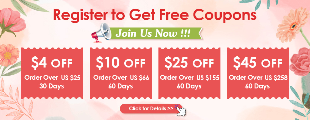 Register to Get Free Coupons Join Us Now $4 OFF Order Over US $25  30 Days $10 OFF Order Over US $66  60 Days $25 OFF Order Over US $155 60 Days $45 OFF Order Over US $258  60 Days Click for Details