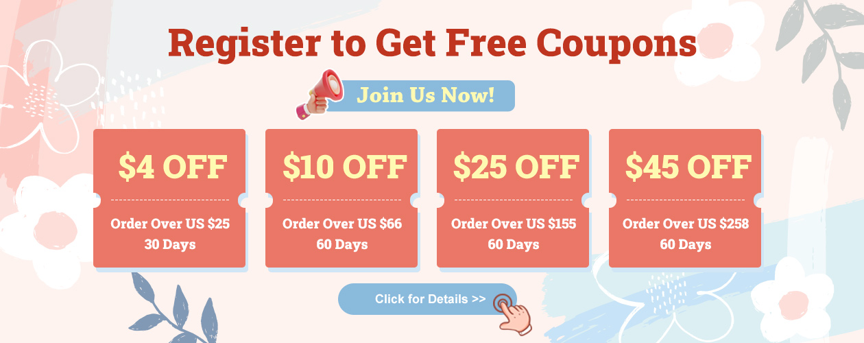 Register to Get Free Coupons Join Us Now $4 OFF Order Over US $25  30 Days $10 OFF Order Over US $66  60 Days $25 OFF Order Over US $155 60 Days $45 OFF Order Over US $258  60 Days Click for Details
